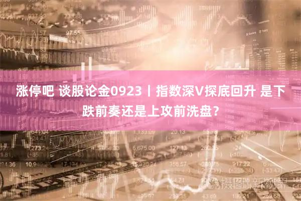 涨停吧 谈股论金0923丨指数深V探底回升 是下跌前奏还是上攻前洗盘？