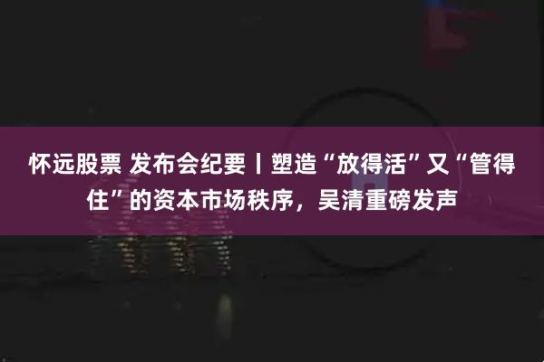 怀远股票 发布会纪要丨塑造“放得活”又“管得住”的资本市场秩序，吴清重磅发声