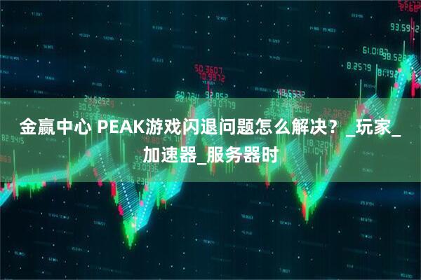 金赢中心 PEAK游戏闪退问题怎么解决？_玩家_加速器_服务器时