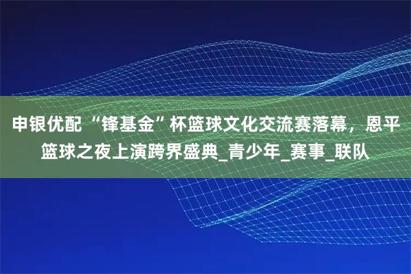 申银优配 “锋基金”杯篮球文化交流赛落幕,恩平篮球之夜上演跨界盛典_青少年_赛事_联队