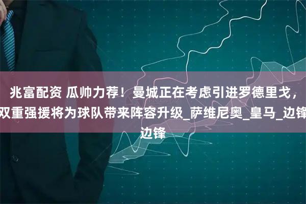 兆富配资 瓜帅力荐！曼城正在考虑引进罗德里戈，双重强援将为球队带来阵容升级_萨维尼奥_皇马_边锋