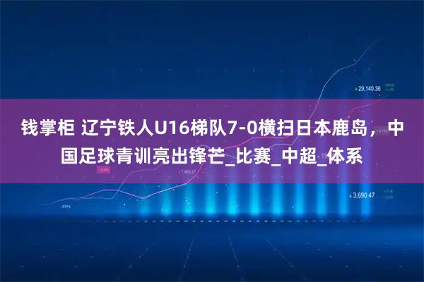 钱掌柜 辽宁铁人U16梯队7-0横扫日本鹿岛,中国足球青训亮出锋芒_比赛_中超_体系