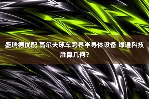 盛瑞德优配 高尔夫球车跨界半导体设备 绿通科技胜算几何？