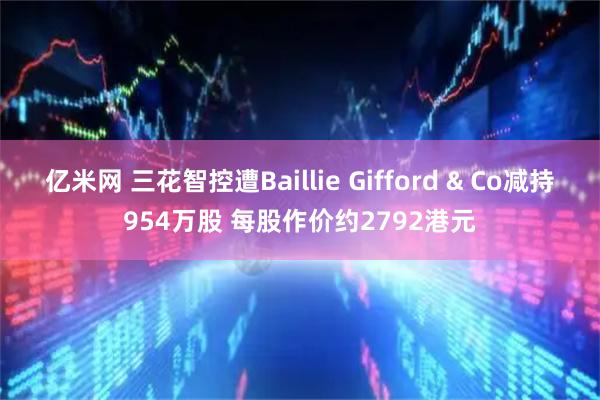 亿米网 三花智控遭Baillie Gifford & Co减持954万股 每股作价约2792港元