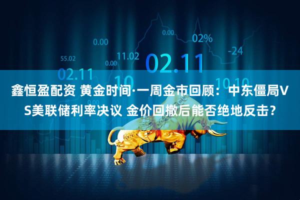 鑫恒盈配资 黄金时间·一周金市回顾：中东僵局VS美联储利率决议 金价回撤后能否绝地反击？