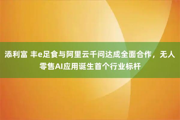 添利富 丰e足食与阿里云千问达成全面合作，无人零售AI应用诞生首个行业标杆