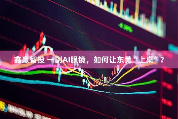 鑫赢智投 一副AI眼镜，如何让东莞“上桌”？