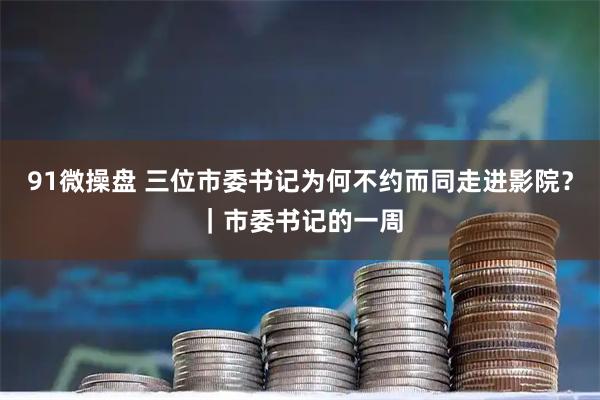 91微操盘 三位市委书记为何不约而同走进影院？｜市委书记的一周