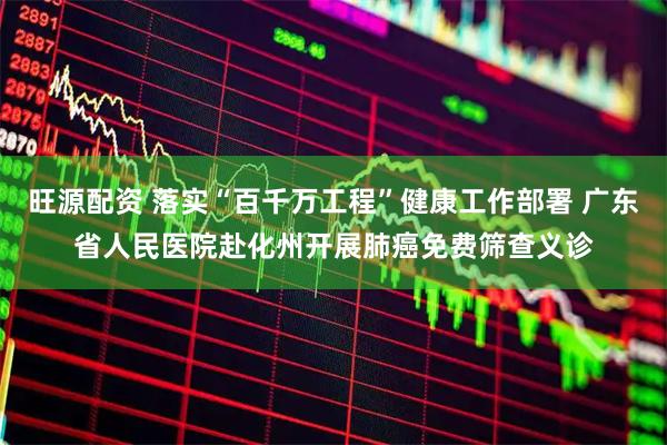 旺源配资 落实“百千万工程”健康工作部署 广东省人民医院赴化州开展肺癌免费筛查义诊