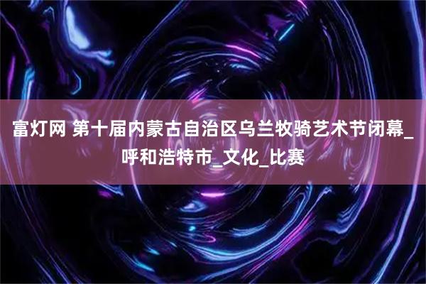 富灯网 第十届内蒙古自治区乌兰牧骑艺术节闭幕_呼和浩特市_文化_比赛