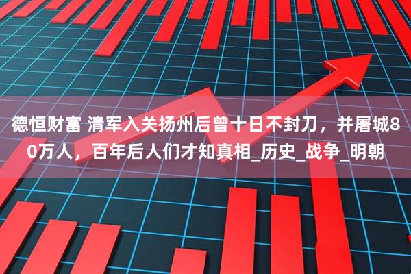德恒财富 清军入关扬州后曾十日不封刀，并屠城80万人，百年后人们才知真相_历史_战争_明朝