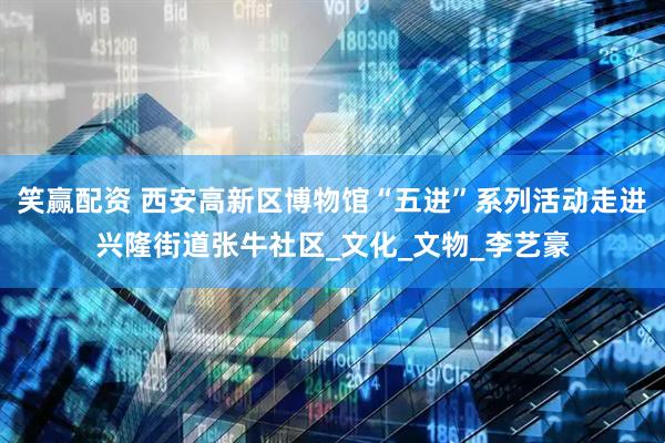 笑赢配资 西安高新区博物馆“五进”系列活动走进兴隆街道张牛社区_文化_文物_李艺豪