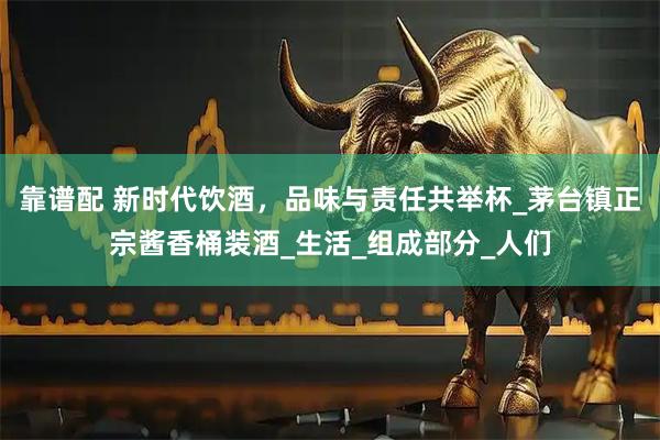 靠谱配 新时代饮酒，品味与责任共举杯_茅台镇正宗酱香桶装酒_生活_组成部分_人们