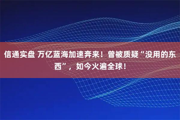 信通实盘 万亿蓝海加速奔来！曾被质疑“没用的东西”，如今火遍全球！