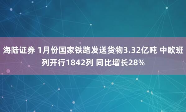 海陆证券 1月份国家铁路发送货物3.32亿吨 中欧班列开行1842列 同比增长28%