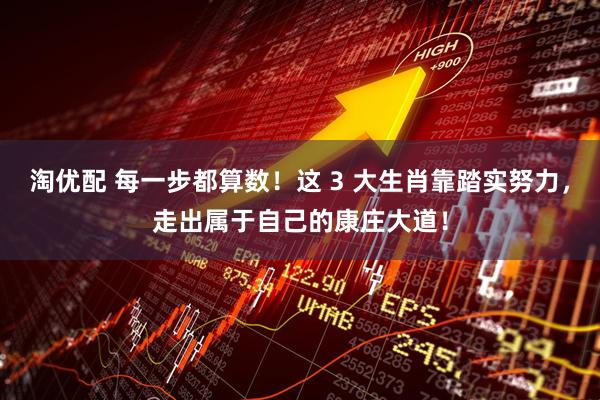淘优配 每一步都算数！这 3 大生肖靠踏实努力，走出属于自己的康庄大道！