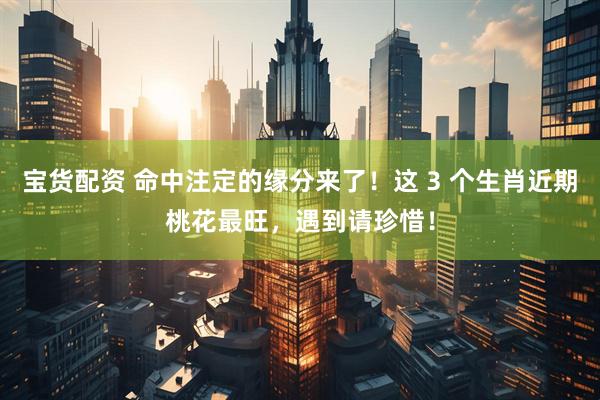 宝货配资 命中注定的缘分来了！这 3 个生肖近期桃花最旺，遇到请珍惜！