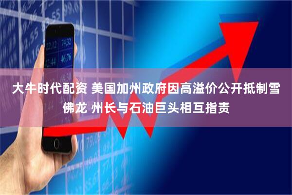 大牛时代配资 美国加州政府因高溢价公开抵制雪佛龙 州长与石油巨头相互指责