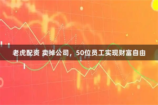 老虎配资 卖掉公司，50位员工实现财富自由