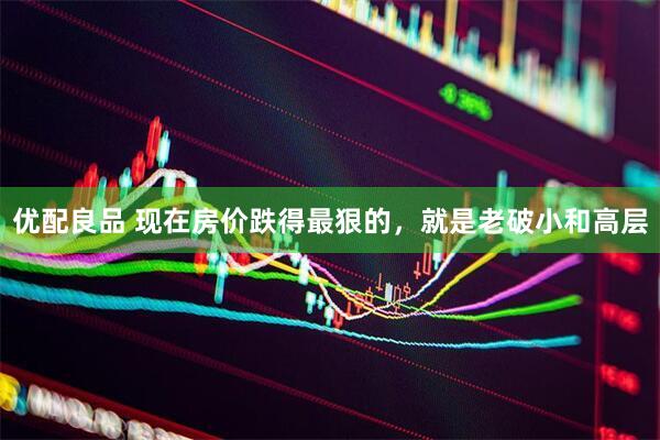 优配良品 现在房价跌得最狠的，就是老破小和高层