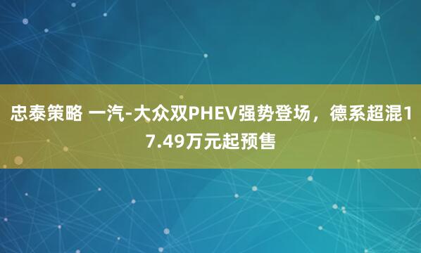 忠泰策略 一汽-大众双PHEV强势登场，德系超混17.49万元起预售