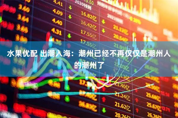 水果优配 出潮入海：潮州已经不再仅仅是潮州人的潮州了