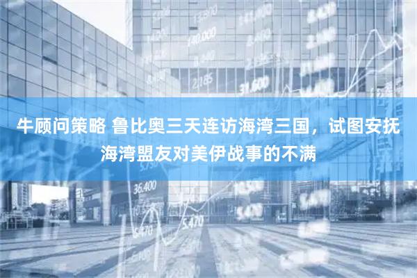 牛顾问策略 鲁比奥三天连访海湾三国，试图安抚海湾盟友对美伊战事的不满