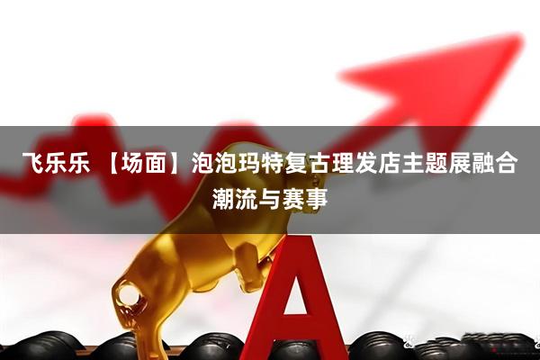 飞乐乐 【场面】泡泡玛特复古理发店主题展融合潮流与赛事