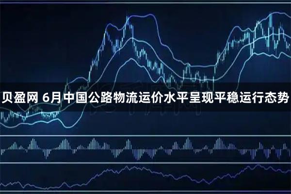 贝盈网 6月中国公路物流运价水平呈现平稳运行态势