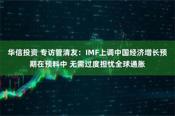 华信投资 专访管清友:IMF上调中国经济增长预期在预料中 无需过度担忧全球通胀