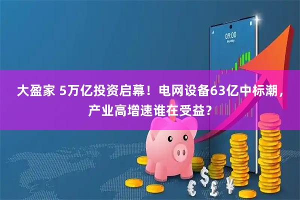 大盈家 5万亿投资启幕！电网设备63亿中标潮，产业高增速谁在受益？