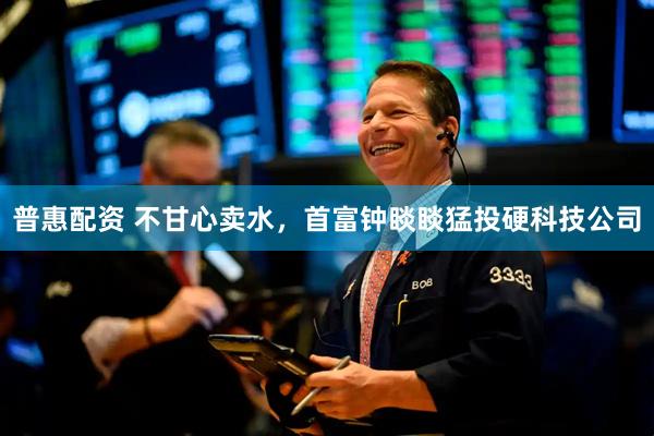 普惠配资 不甘心卖水，首富钟睒睒猛投硬科技公司
