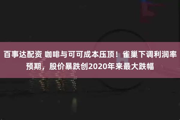 百事达配资 咖啡与可可成本压顶！雀巢下调利润率预期，股价暴跌创2020年来最大跌幅