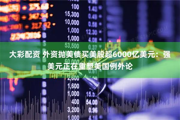 大彩配资 外资抛美债买美股超6000亿美元：强美元正在重塑美国例外论