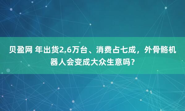 贝盈网 年出货2.6万台、消费占七成，外骨骼机器人会变成大众生意吗？