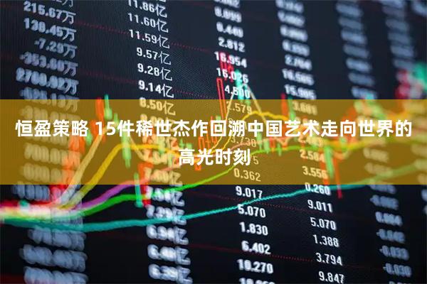 恒盈策略 15件稀世杰作回溯中国艺术走向世界的高光时刻