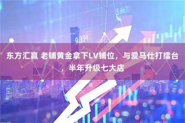 东方汇赢 老铺黄金拿下LV铺位，与爱马仕打擂台，半年升级七大店