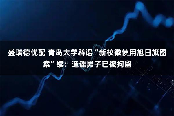 盛瑞德优配 青岛大学辟谣“新校徽使用旭日旗图案”续：造谣男子已被拘留