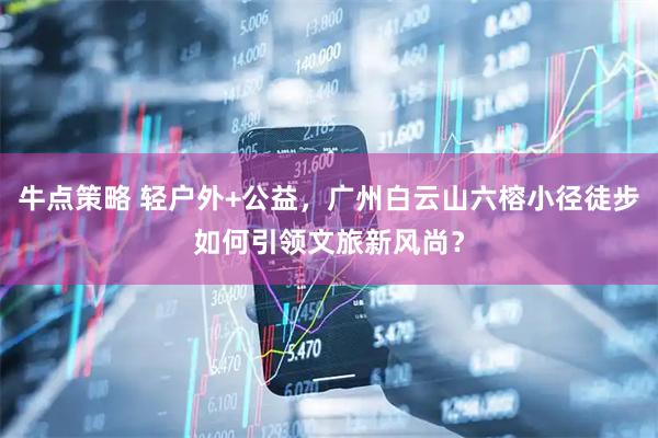 牛点策略 轻户外+公益，广州白云山六榕小径徒步如何引领文旅新风尚？