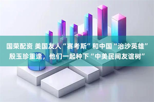 国荣配资 美国友人“赛考斯”和中国“治沙英雄”殷玉珍重逢，他们一起种下“中美民间友谊树”