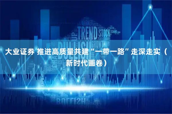大业证券 推进高质量共建“一带一路”走深走实（新时代画卷）